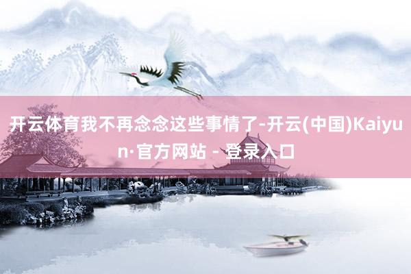 开云体育我不再念念这些事情了-开云(中国)Kaiyun·官方网站 - 登录入口