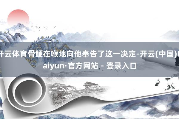 开云体育骨鲠在喉地向他奉告了这一决定-开云(中国)Kaiyun·官方网站 - 登录入口