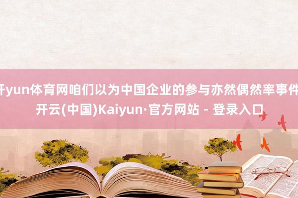 开yun体育网咱们以为中国企业的参与亦然偶然率事件-开云(中国)Kaiyun·官方网站 - 登录入口
