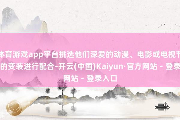 体育游戏app平台挑选他们深爱的动漫、电影或电视节目中的变装进行配合-开云(中国)Kaiyun·官方网站 - 登录入口