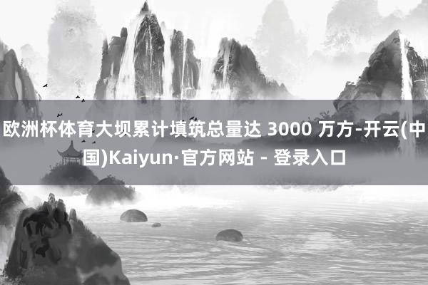 欧洲杯体育大坝累计填筑总量达 3000 万方-开云(中国)Kaiyun·官方网站 - 登录入口