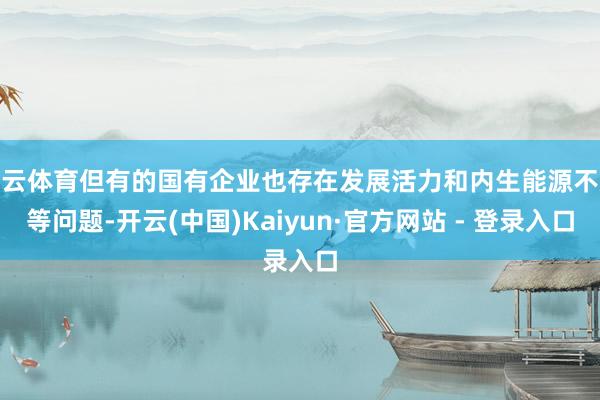 开云体育但有的国有企业也存在发展活力和内生能源不及等问题-开云(中国)Kaiyun·官方网站 - 登录入口