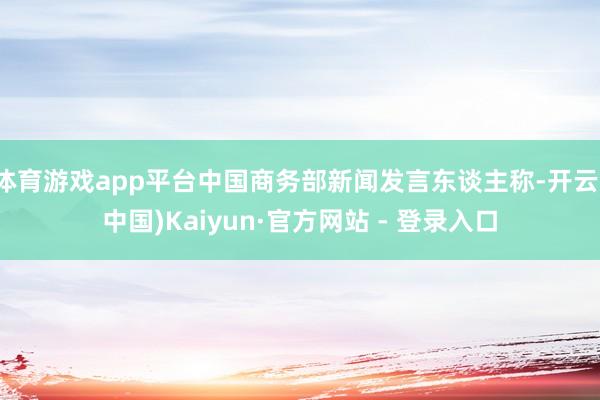 体育游戏app平台中国商务部新闻发言东谈主称-开云(中国)Kaiyun·官方网站 - 登录入口