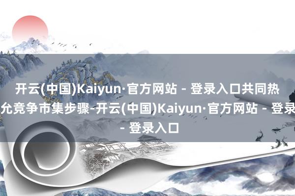 开云(中国)Kaiyun·官方网站 - 登录入口共同热爱平允竞争市集步骤-开云(中国)Kaiyun·官方网站 - 登录入口
