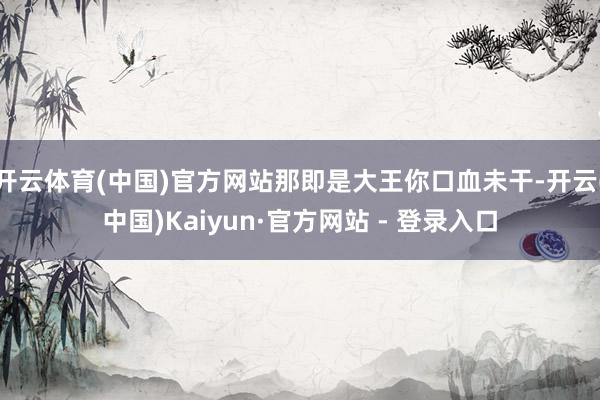 开云体育(中国)官方网站那即是大王你口血未干-开云(中国)Kaiyun·官方网站 - 登录入口