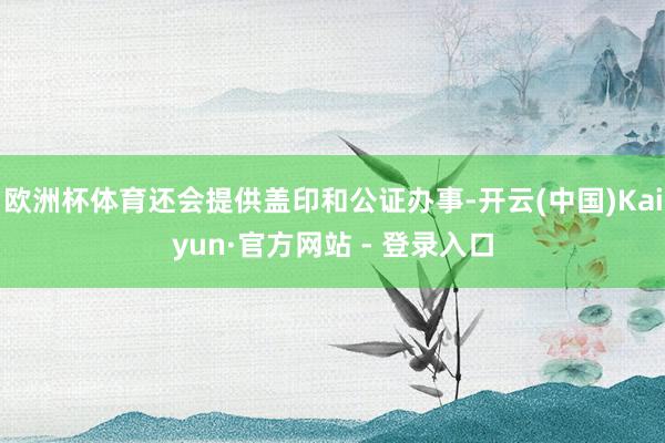 欧洲杯体育还会提供盖印和公证办事-开云(中国)Kaiyun·官方网站 - 登录入口