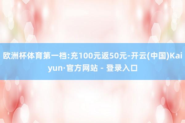欧洲杯体育第一档:充100元返50元-开云(中国)Kaiyun·官方网站 - 登录入口