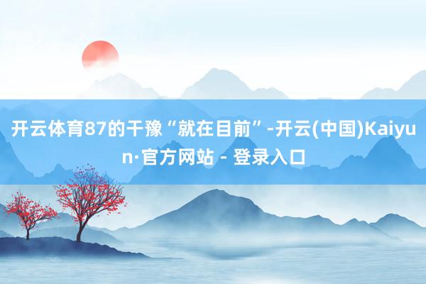 开云体育87的干豫“就在目前”-开云(中国)Kaiyun·官方网站 - 登录入口