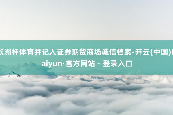欧洲杯体育并记入证券期货商场诚信档案-开云(中国)Kaiyun·官方网站 - 登录入口