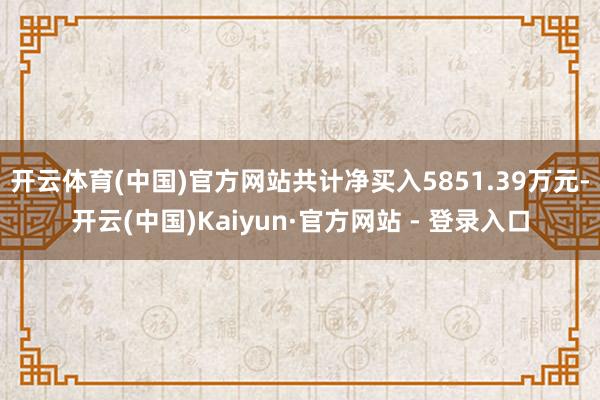 开云体育(中国)官方网站共计净买入5851.39万元-开云(中国)Kaiyun·官方网站 - 登录入口