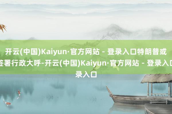 开云(中国)Kaiyun·官方网站 - 登录入口特朗普或签署行政大呼-开云(中国)Kaiyun·官方网站 - 登录入口