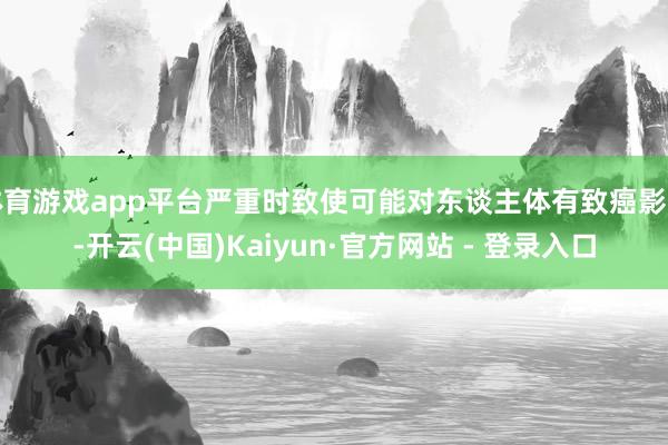 体育游戏app平台严重时致使可能对东谈主体有致癌影响-开云(中国)Kaiyun·官方网站 - 登录入口