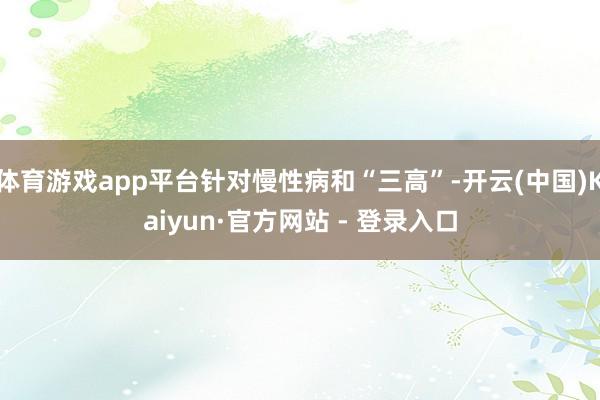 体育游戏app平台针对慢性病和“三高”-开云(中国)Kaiyun·官方网站 - 登录入口