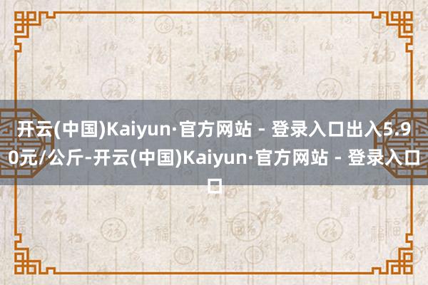 开云(中国)Kaiyun·官方网站 - 登录入口出入5.90元/公斤-开云(中国)Kaiyun·官方网站 - 登录入口