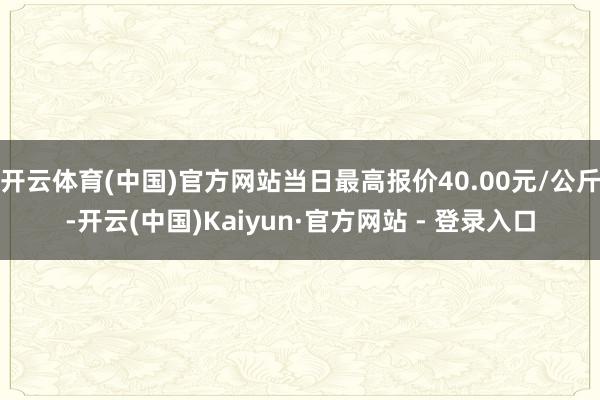 开云体育(中国)官方网站当日最高报价40.00元/公斤-开云(中国)Kaiyun·官方网站 - 登录入口