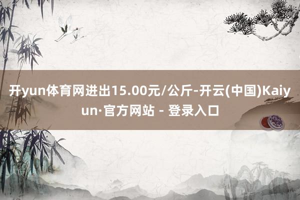 开yun体育网进出15.00元/公斤-开云(中国)Kaiyun·官方网站 - 登录入口
