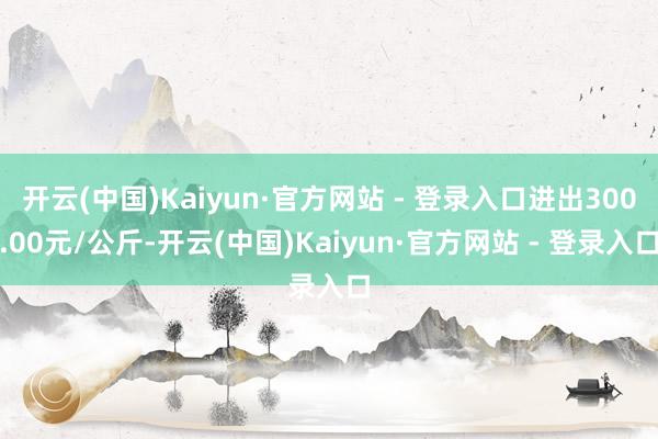 开云(中国)Kaiyun·官方网站 - 登录入口进出300.00元/公斤-开云(中国)Kaiyun·官方网站 - 登录入口