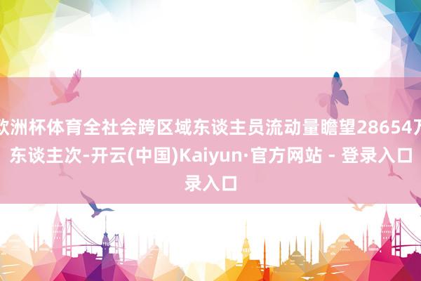 欧洲杯体育全社会跨区域东谈主员流动量瞻望28654万东谈主次-开云(中国)Kaiyun·官方网站 - 登录入口