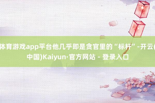体育游戏app平台他几乎即是贪官里的“标杆”-开云(中国)Kaiyun·官方网站 - 登录入口