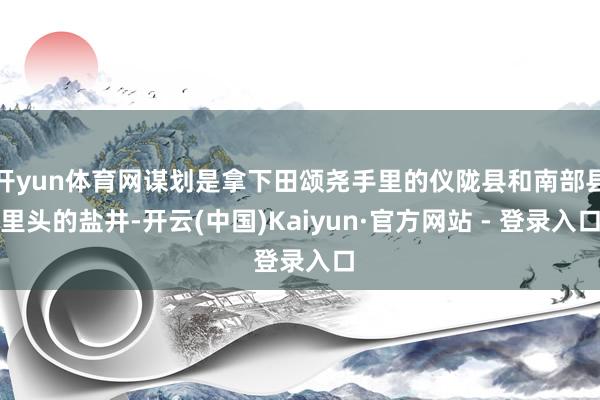开yun体育网谋划是拿下田颂尧手里的仪陇县和南部县里头的盐井-开云(中国)Kaiyun·官方网站 - 登录入口