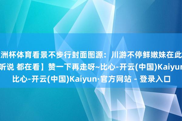 欧洲杯体育看景不步行封面图源：川游不停鲜嫩妹在此暗意感谢- END -【听说 都在看】赞一下再走呀~比心-开云(中国)Kaiyun·官方网站 - 登录入口