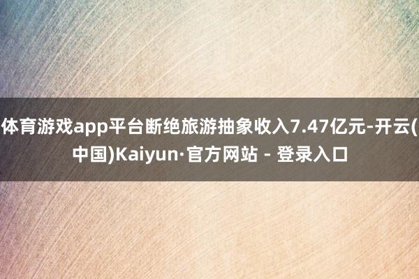 体育游戏app平台断绝旅游抽象收入7.47亿元-开云(中国)Kaiyun·官方网站 - 登录入口
