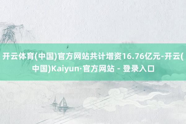 开云体育(中国)官方网站共计增资16.76亿元-开云(中国)Kaiyun·官方网站 - 登录入口