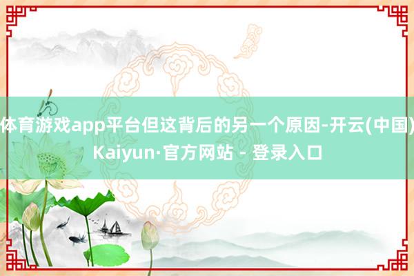体育游戏app平台但这背后的另一个原因-开云(中国)Kaiyun·官方网站 - 登录入口