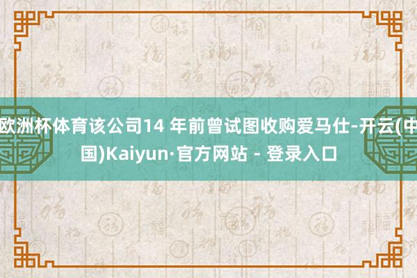 欧洲杯体育该公司14 年前曾试图收购爱马仕-开云(中国)Kaiyun·官方网站 - 登录入口