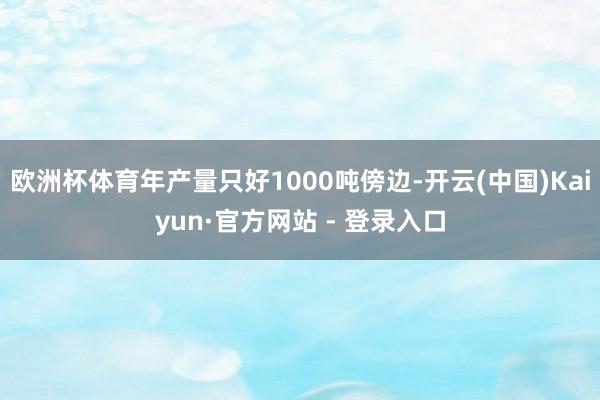 欧洲杯体育年产量只好1000吨傍边-开云(中国)Kaiyun·官方网站 - 登录入口