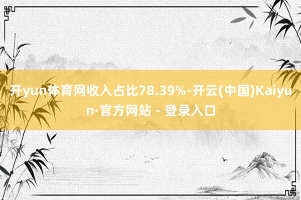 开yun体育网收入占比78.39%-开云(中国)Kaiyun·官方网站 - 登录入口