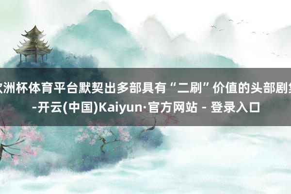 欧洲杯体育平台默契出多部具有“二刷”价值的头部剧集-开云(中国)Kaiyun·官方网站 - 登录入口