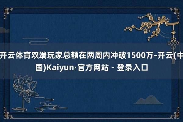 开云体育双端玩家总额在两周内冲破1500万-开云(中国)Kaiyun·官方网站 - 登录入口