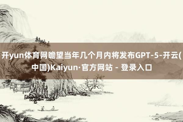 开yun体育网瞻望当年几个月内将发布GPT-5-开云(中国)Kaiyun·官方网站 - 登录入口