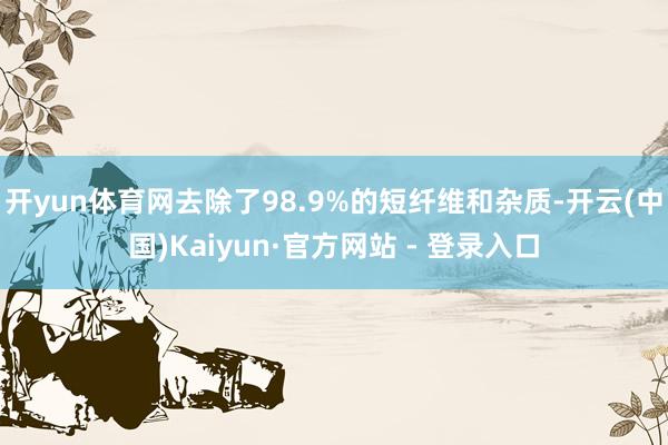 开yun体育网去除了98.9%的短纤维和杂质-开云(中国)Kaiyun·官方网站 - 登录入口