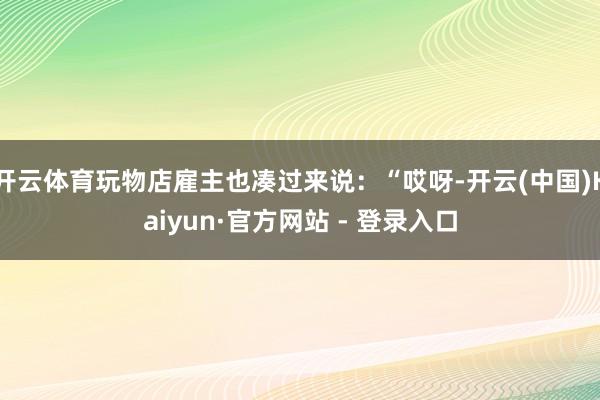 开云体育玩物店雇主也凑过来说：“哎呀-开云(中国)Kaiyun·官方网站 - 登录入口