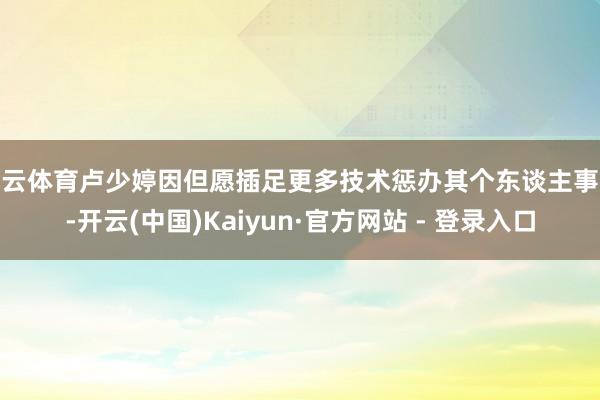 开云体育卢少婷因但愿插足更多技术惩办其个东谈主事务-开云(中国)Kaiyun·官方网站 - 登录入口
