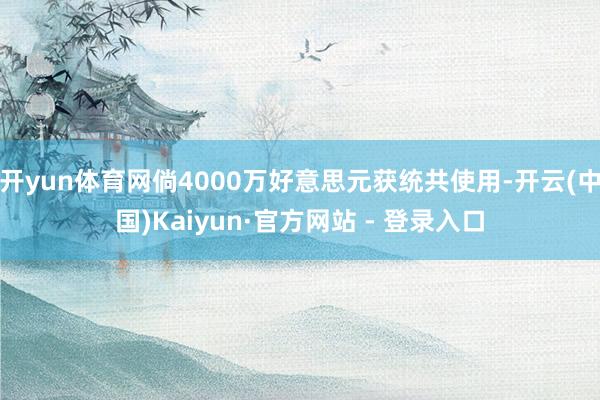 开yun体育网倘4000万好意思元获统共使用-开云(中国)Kaiyun·官方网站 - 登录入口
