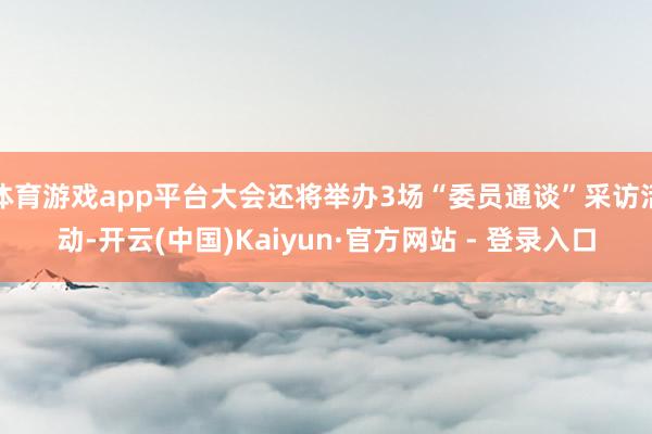 体育游戏app平台大会还将举办3场“委员通谈”采访活动-开云(中国)Kaiyun·官方网站 - 登录入口