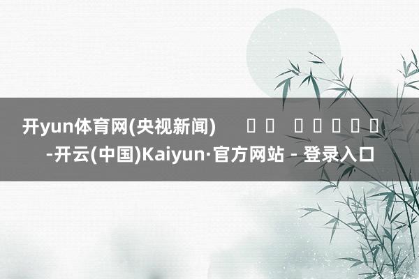 开yun体育网　　(央视新闻)      		  					  -开云(中国)Kaiyun·官方网站 - 登录入口