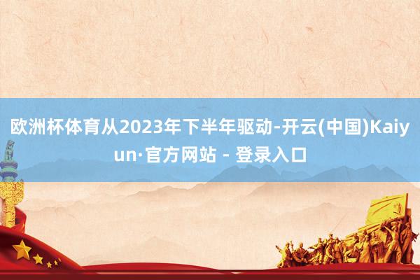 欧洲杯体育从2023年下半年驱动-开云(中国)Kaiyun·官方网站 - 登录入口