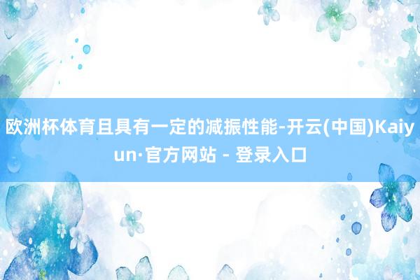 欧洲杯体育且具有一定的减振性能-开云(中国)Kaiyun·官方网站 - 登录入口