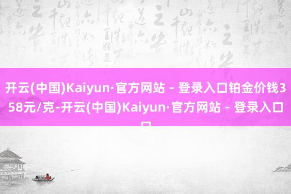 开云(中国)Kaiyun·官方网站 - 登录入口铂金价钱358元/克-开云(中国)Kaiyun·官方网站 - 登录入口