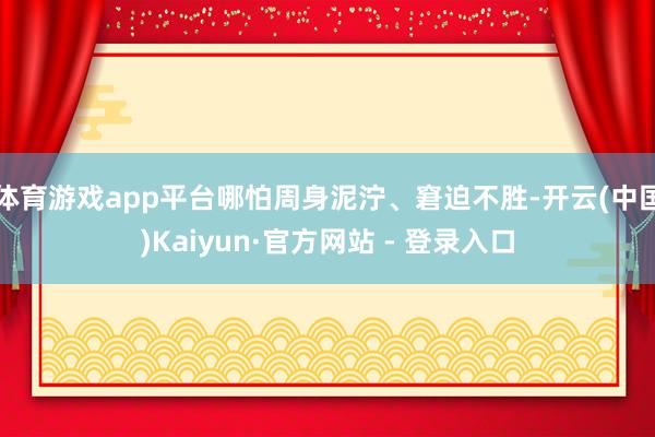 体育游戏app平台哪怕周身泥泞、窘迫不胜-开云(中国)Kaiyun·官方网站 - 登录入口