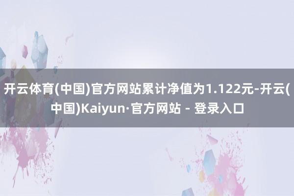 开云体育(中国)官方网站累计净值为1.122元-开云(中国)Kaiyun·官方网站 - 登录入口