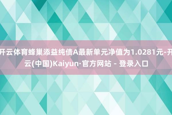 开云体育蜂巢添益纯债A最新单元净值为1.0281元-开云(中国)Kaiyun·官方网站 - 登录入口