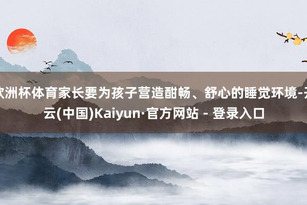 欧洲杯体育家长要为孩子营造酣畅、舒心的睡觉环境-开云(中国)Kaiyun·官方网站 - 登录入口
