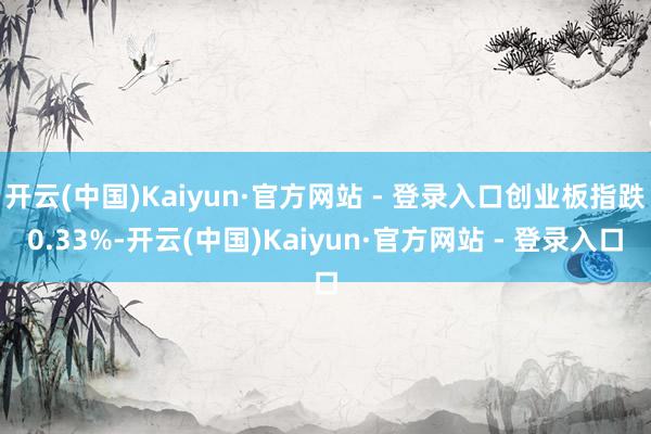 开云(中国)Kaiyun·官方网站 - 登录入口创业板指跌0.33%-开云(中国)Kaiyun·官方网站 - 登录入口