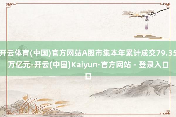 开云体育(中国)官方网站A股市集本年累计成交79.35万亿元-开云(中国)Kaiyun·官方网站 - 登录入口