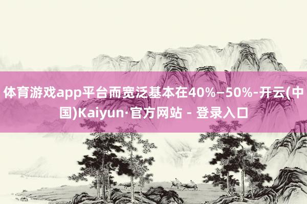 体育游戏app平台而宽泛基本在40%—50%-开云(中国)Kaiyun·官方网站 - 登录入口